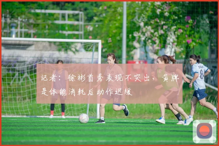 记者：徐彬首秀表现不突出，黄牌是体能消耗后动作迟缓