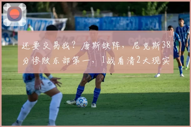 还要交易我？唐斯缺阵，尼克斯38分惨败东部第一，1战看清2大现实