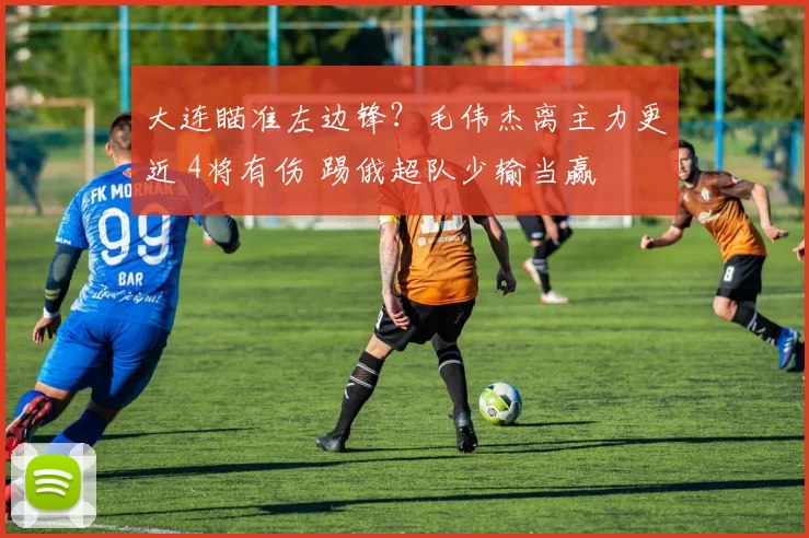 大连瞄准左边锋？毛伟杰离主力更近 4将有伤 踢俄超队少输当赢